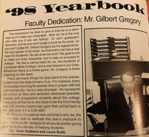 The 1998 yearbook was dedicated to Gilbert Gregory. Mr. Gregory’s son, Dr. Gordon Gregory, currently teaches in the Bible & Theology Department.