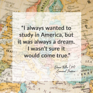 "I always wanted to study in America, but it was always a dream. I wasn't sure it would come true." - Dana Keller. 